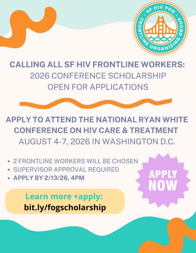 Flyer with SF HIV FOG Logo and text that reads: Calling all SF HIV Frontline Workers: 2026 Conference Scholarship open for applications. Apply to attend the National Ryan White Conference on HIV Care & Treatment. August 4-7, 2026 in Washington D.C. 2 frontline workers whill be chosen. Supervisor approval required. Apply by 2/13/26, 4pm. Learn more + apply: bit.ly/fogscholarship An icon reads "Apply Now"